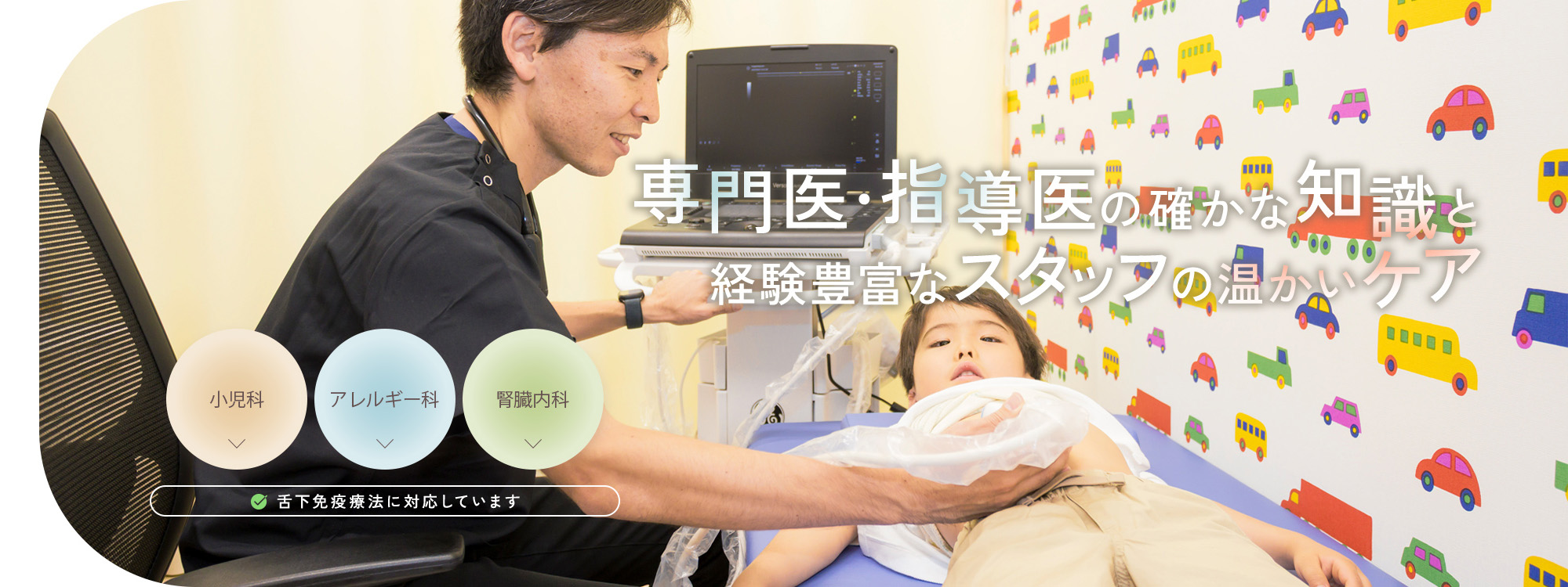 専門医・指導医の確かな知識と経験豊富なスタッフの温かいケア 小児科 アレルギー科 腎臓内科 舌下免疫療法に対応しています
